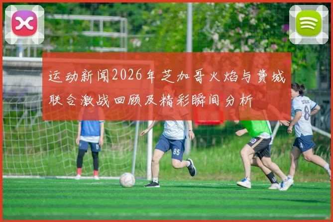 运动新闻2026年芝加哥火焰与费城联合激战回顾及精彩瞬间分析