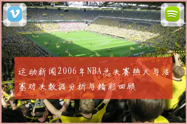 运动新闻2006年NBA总决赛热火与活塞对决数据分析与精彩回顾