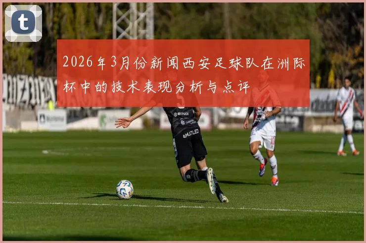 2026年3月份新闻西安足球队在洲际杯中的技术表现分析与点评