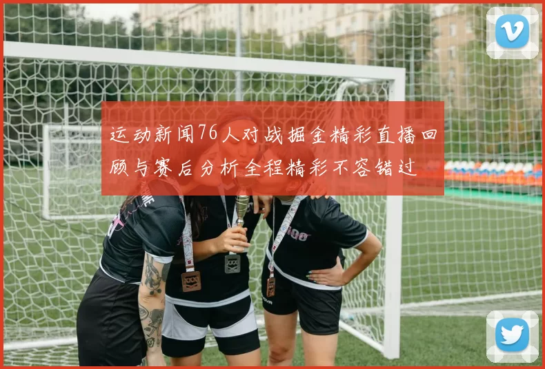 运动新闻76人对战掘金精彩直播回顾与赛后分析全程精彩不容错过