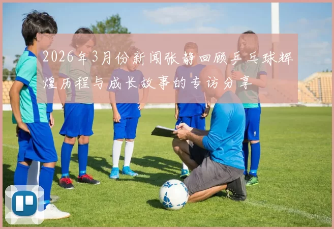 2026年3月份新闻张静回顾乒乓球辉煌历程与成长故事的专访分享